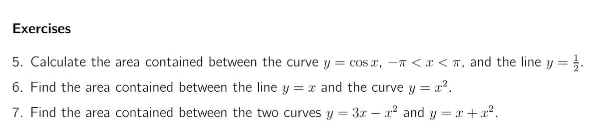 Exercises
5. Calculate the area contained between the curve y
COs x, –T < x < T, and the line y = .
6. Find the area contained between the line y
= x and the curve y = x².
7. Find the area contained between the two curves y = 3x – x2 and y = x + x².
