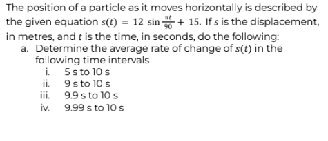The position of a particle as it moves horizontally is described by
nt
the given equation s(t) = 12 sin 50+ 15. If s is the displacement,
90
in metres, and t is the time, in seconds, do the following:
a. Determine the average rate of change of s(t) in the
following time intervals
5 s to 10 s
9 s to 10 s
9.9 s to 10 s
9.99 s to 10 s
i.
ii.
iii.
iv.