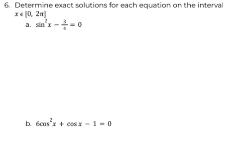 6. Determine exact solutions for each equation on the interval
x € [0, 2π]
2
a. sin²x - ² = 0
b. 6cos²x+cos x - 1 = 0