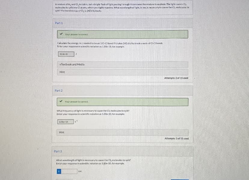 A mixture af H and Cl, is stable, but a bright lash of fight passing through it cancause the mixture tc explode. The light causes Cl;
molecules to split ino Cl atoms, wtrich are highly rcactive. What wavelergth of Ight, in nm is netessary to case the Cl, molecules to
split? The band ceergy of Cl, is 242.6 klniule.
Part 1
Your answer is correct.
Calculate the energy, in J. needed to break 1 C-CI bond if it takes 242.6 kJ to break a mole ot Cl-CIbands.
Erter your response in scientific notation as 1.00e-10, for example.
0.Je 20
eTextbook and Media
Hint
Attempts: 2 of 15 used
Part 2
Your answer is correct.
What frequency of light is necessary to cause the Clz molecules to split!
Enter your response in scientific notation as 1.00e-10, for example.
6.0Be-14
Hint
Attempts: 3 of 15 used
Part 3
What wavelength of light is necessary to cause the Cl, molecules to split?
Enter your response in scientific notation as 1.00e-10, for example.
