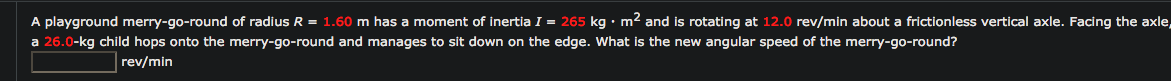 A playground merry-go-round of radius R =
a 26.0-kg child hops onto the merry-go-round and manages to sit down on the edge. What is the new angular speed of the merry-go-round?
.60 m has a moment of inertia I = 265 kg• m2 and is rotating at 12.0 rev/min about a frictionless vertical axle. Facing the axle
rev/min
