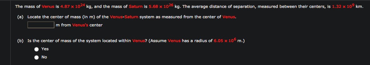 The mass of Venus is 4.87 x 1024 kg, and the mass of Saturn is 5.68 x 1026 kg. The average distance of separation, measured between their centers, is 1.32 x 10° km.
(a) Locate the center of mass (in m) of the Venus-Saturn system as measured from the center of Venus.
m from Venus's center
(b) Is the center of mass of the system located within Venus? (Assume Venus has a radius of 6.05 x 106 m.)
Yes
No
