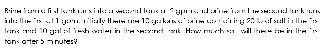Brine from a first tank runs into a secaond tank at 2 gpm and brine from the second tank runs
into the first at 1 gpm. Initially there are 10 gallons of brine containing 20 Ib of salt in the first
tank and 10 gal of fresh water in the second tank. How much salt will there be in the first
tank after 5 minutes?
