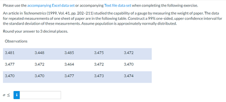 Please use the accompanying Excel data set or accompanying Text file data set when completing the following exercise.
An article in Technometrics (1999. Vol. 41. pp. 202-211) studied the capability of a gauge by measuring the weight of paper. The data
for repeated measurements of one sheet of paper are in the following table. Construct a 99% one-sided, upper confidence interval for
the standard deviation of these measurements. Assume population is approximately normally distributed.
Round your answer to 3 decimal places.
Observations
3.481
3.477
3.470
os
3.448
3.472
3.470
3.485
3,464
3.477
3.475
3,472
3.473
3.472
3.470
3.474