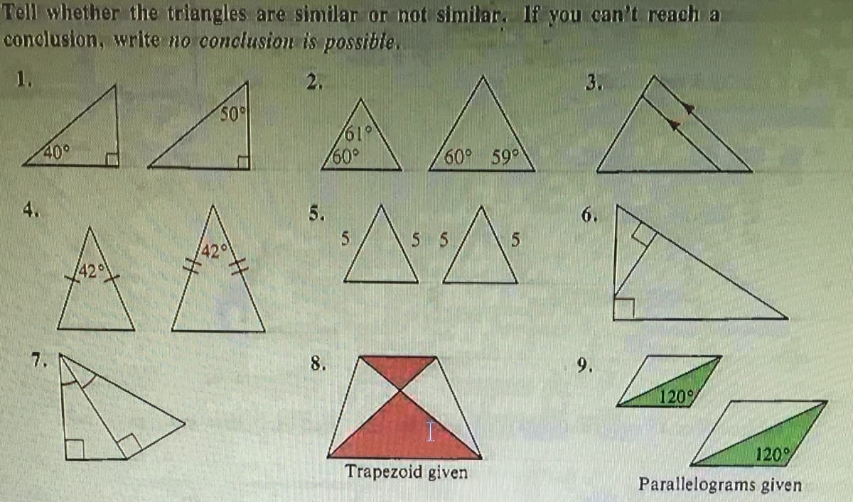 Tell whether the triangles are similar or not similar. lf you can't reach a
conclusion, write no conclusion is possible.
1.
2.
3.
50
19/
60°
40°
60° 59
4.
5.
6.
5 5
42
/42
8.
9.
120%
120
Trapezoid given
Parallelograms given
