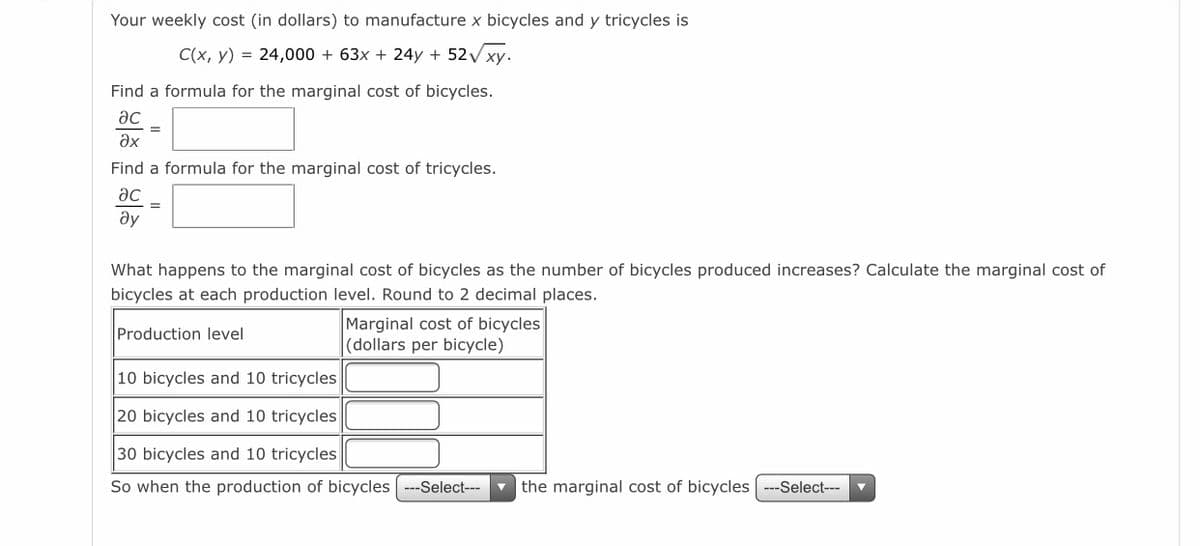 Your weekly cost (in dollars) to manufacture x bicycles and y tricycles is
C(x, y) = 24,000 + 63x + 24y + 52V xy.
Find a formula for the marginal cost of bicycles.
ac
ax
Find a formula for the marginal cost of tricycles.
ac
ay
What happens to the marginal cost of bicycles as the number of bicycles produced increases? Calculate the marginal cost of
bicycles at each production level. Round to 2 decimal places.
Marginal cost of bicycles
(dollars per bicycle)
Production level
10 bicycles and 10 tricycles
20 bicycles and 10 tricycles
30 bicycles and 10 tricycles
So when the production of bicycles ---Select---
v the marginal cost of bicycles
--Select---
