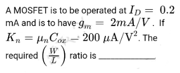 A MOSFET is to be operated at Ip = 0.2
mA and is to have Im = 2mA/V. If
K, = H„C02 = 200 µA/V². The
200 μΑ/V2. The
W
required (4) ratio is
