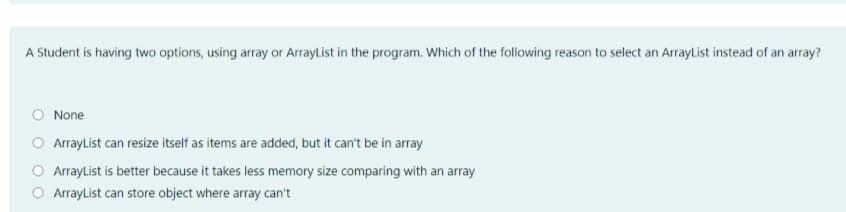 A Student is having two options, using array or ArrayList in the program. Which of the following reason to select an ArrayList instead of an array?
O None
O ArraylList can resize itself as items are added, but it can't be in array
O ArrayList is better because it takes less memory size comparing with an array
O Arraylist can store object where array can't
