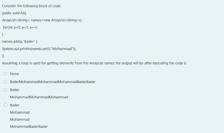 Consider the following block of code.
public void A0{
ArrayList<String> names=new ArrayList<String>0;
for(int a=0; a<3; a++)
names.add(a, "Bader" );
System.out.println(names.set(0,"Mohammad");
Assuming a loop is used for getting elements from the ArrayList names the output will be after executing the code is
O None
O BaderMohammadMohammadMohammadBaderBader
Bader
MohammadMohammadMohammad
O Bader
Mohammad
Mohammad
MohammadBaderBader
