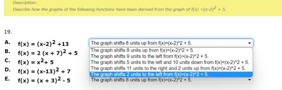 Description:
Describe how the graphs of the following functions have been derived from the graph of f(x) =(x-2))? + 5.
19.
f(x) = (x-2)2 +13
B. f(x) = 2 (x + 7)2 + 5
C. f(x) = x2+ 5
D. f(x) = (x-13)2 + 7
E. f(x) = (x + 3)2 - 5
The graph shifts 8 units up from f(x)=(x-2)^2 +5.
The graph shifts 8 units up from f(x)=(x-2)^2 + 5.
The graph shifts 9 units to the left from f(x)=(x-2)^2 + 5.
The graph shifts 5 units to the left and 10 units down from f(x)=(x-2)^2 + 5.
The graph shifts 11 units to the right and 2 units up from f(x)=(x-2)^2 + 5.
The graph shifts 2 units to the left from f(x)=(x-2)^2 + 5.
The graph shifts 8 units up from f(x)=(x-2)^2 + 5.
A.
%3D
С.
%3D
%3D
