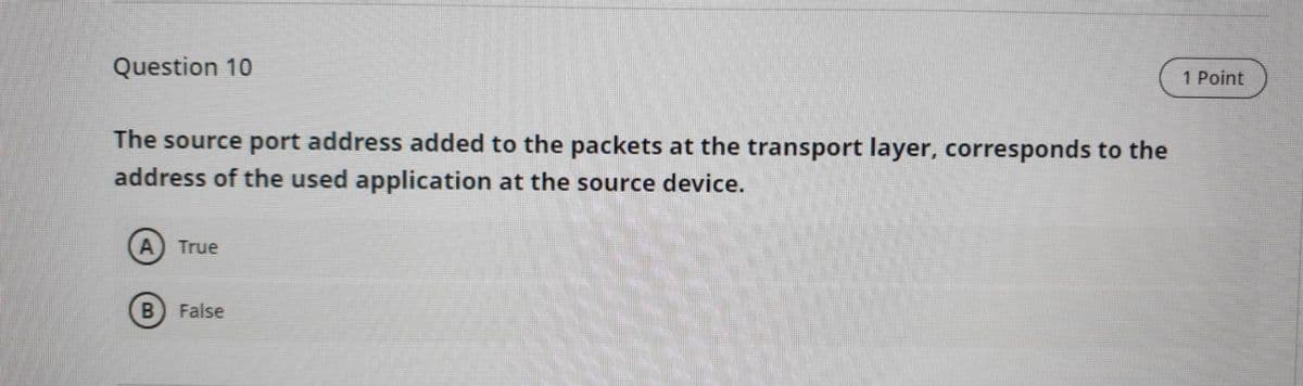 1 Point
Question 10
The source port address added to the packets at the transport layer, corresponds to the
address of the used application at the source device.
True
False
