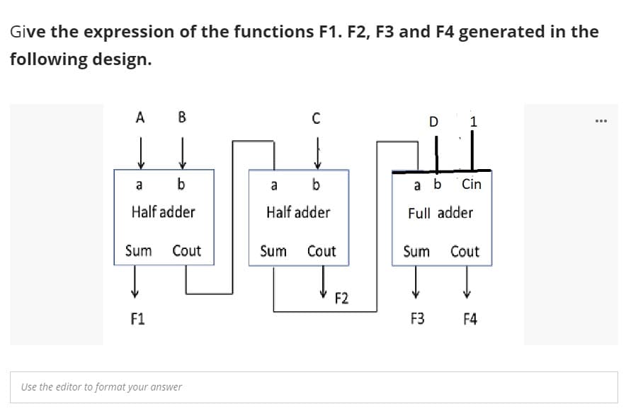 Give the expression of the functions F1. F2, F3 and F4 generated in the
following design.
A
B
D
1
...
a
b
a
a b
Cin
Half adder
Half adder
Full adder
Sum Cout
Sum
Cout
Sum
Cout
F2
F1
F3
F4
Use the editor to format your answer
