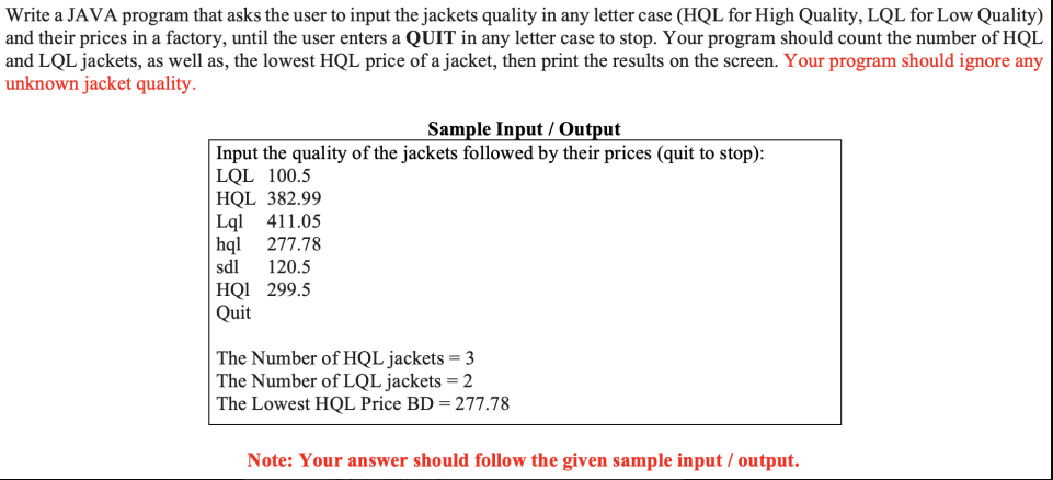 Write a JAVA program that asks the user to input the jackets quality in any letter case (HQL for High Quality, LQL for Low Quality)
and their prices in a factory, until the user enters a QUIT in any letter case to stop. Your program should count the number of HQL
and LQL jackets, as well as, the lowest HQL price of a jacket, then print the results on the screen. Your program should ignore any
unknown jacket quality.
Sample Input / Output
Input the quality of the jackets followed by their prices (quit to stop):
LQL 100.5
HQL 382.99
Lql
|hql
411.05
277.78
sdl
120.5
HQI 299.5
Quit
The Number of HQL jackets = 3
The Number of LQL jackets = 2
The Lowest HQL Price BD = 277.78
Note: Your answer should follow the given sample input / output.
