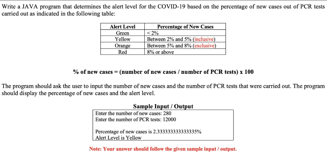 Write a JAVA program that determines the alert level for the COVID-19 based on the percentage of new cases out of PCR tests
carried out as indicated in the following table:
Percentage of New Cases
< 2%
Between 2% and 5% (inclusive)
Between 5% and 8% (exclusive)
8% or above
Alert Level
Green
Yellow
Orange
Red
% of new cases = (number of new cases / number of PCR tests) x 100
The program should ask the user to input the number of new cases and the number of PCR tests that were carried out. The program
should display the percentage of new cases and the alert level.
Sample Input / Output
Enter the number of new cases: 280
Enter the number of PCR tests: 12000
Percentage of new cases is 2.333333333333335%
Alert Level is Yellow
Note: Your answer should follow the given sample input / output.
