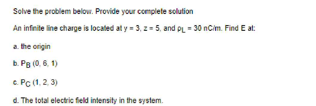Solve the problem below. Provide your complete solution
An infinite line charge is located at y = 3, z = 5, and PL = 30 nC/m. Find E at:
a. the origin
b. PB (0, 6, 1)
c. Pc (1, 2, 3)
d. The total electric field intensity in the system.