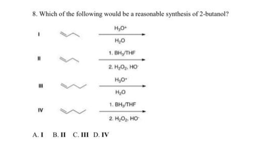 8. Which of the following would be a reasonable synthesis of 2-butanol?
H₂O+
H₂O
1. BH,/THF
11
III
IV
A. I
2. H₂O₂, HO
H₂O*
H₂O
1. BH₂/THF
2. H₂O₂, HO
B. II C. III D. IV