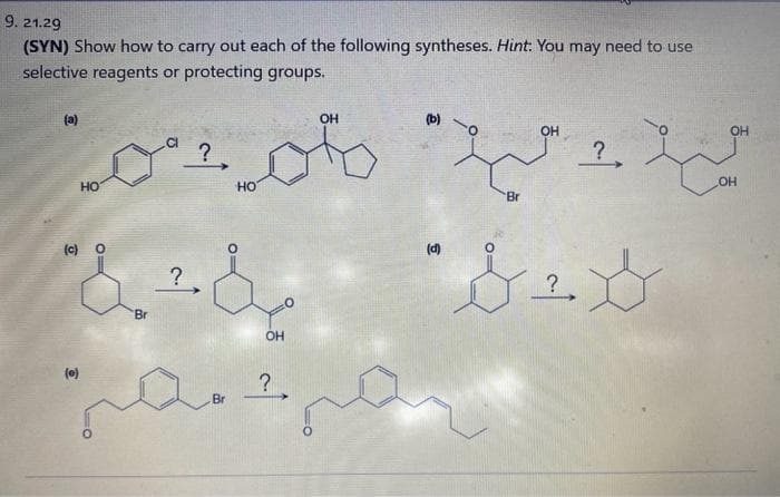 9. 21.29
(SYN) Show how to carry out each of the following syntheses. Hint: You may need to use
selective reagents or protecting groups.
(a)
HO
(e)
"8.2.3
?
HO
. Br
مرد مرد مم
OH
?,
OH
(b)
(0)
Br
OH
?
?
لا
OH
