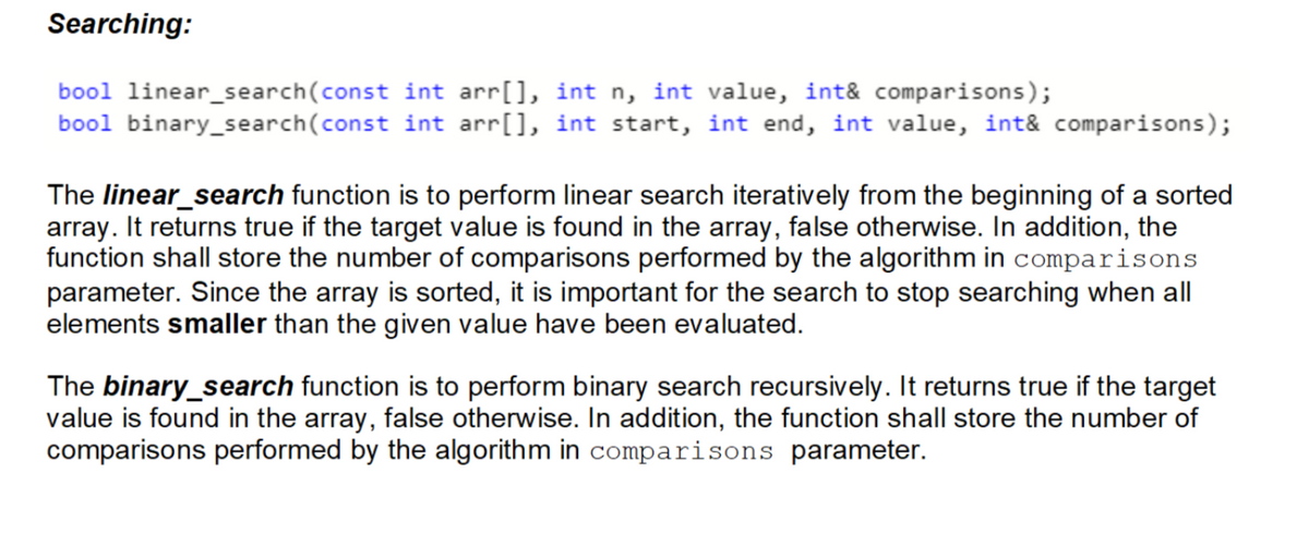Searching:
bool linear_search(const
bool binary_search(const
int arr[], int n, int value, int& comparisons);
int arr[], int start, int end, int value, int& comparisons);
The linear_search function is to perform linear search iteratively from the beginning of a sorted
array. It returns true if the target value is found in the array, false otherwise. In addition, the
function shall store the number of comparisons performed by the algorithm in comparisons
parameter. Since the array is sorted, it is important for the search to stop searching when all
elements smaller than the given value have been evaluated.
The binary_search function is to perform binary search recursively. It returns true if the target
value is found in the array, false otherwise. In addition, the function shall store the number of
comparisons performed by the algorithm in comparisons parameter.