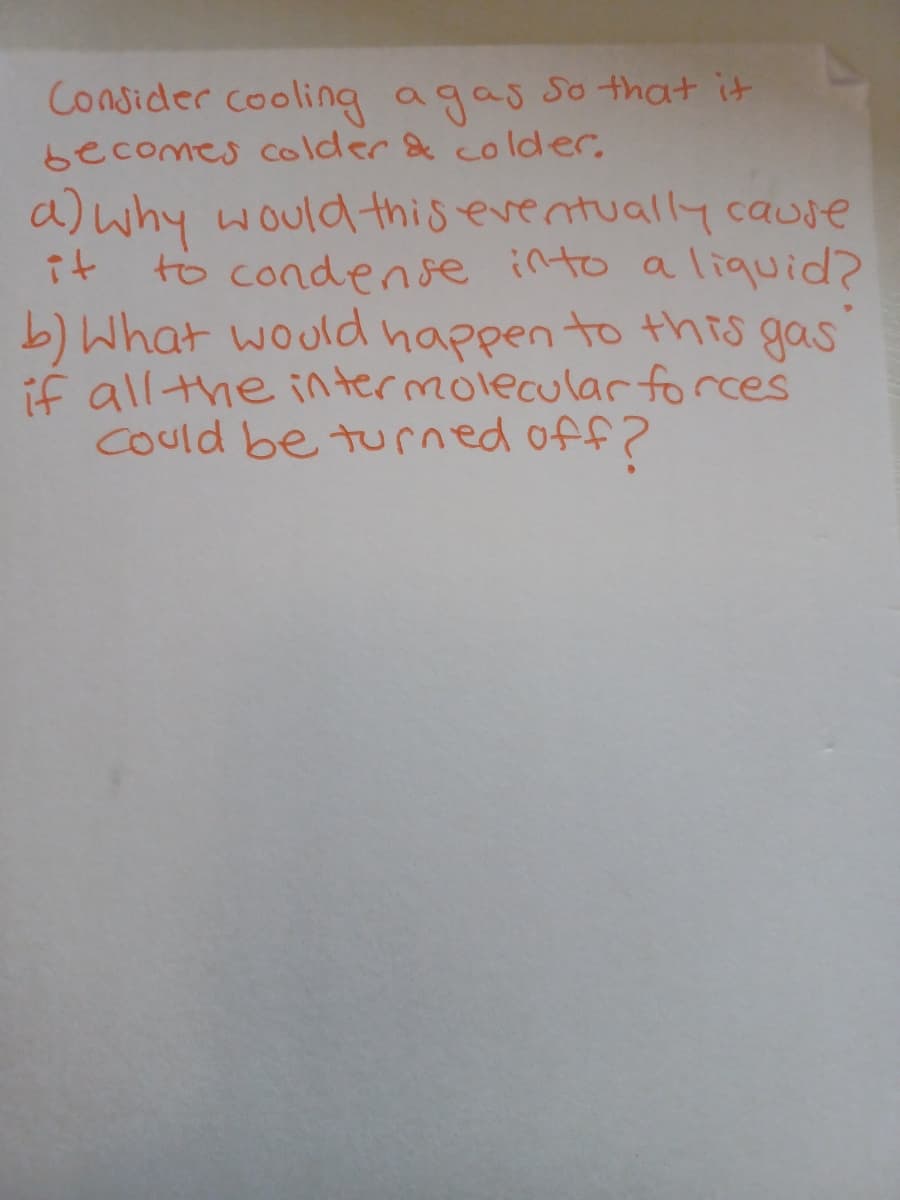 Consider cooling agas so that it
becomes colder & colder,
a)why would this eventually cause
it
to condense into a liquid?
b) What would happen to this gas
if allthe intermolecular forces
Could be turned off?
