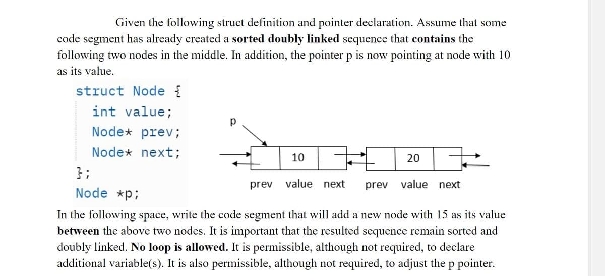 Given the following struct definition and pointer declaration. Assume that some
code segment has already created a sorted doubly linked sequence that contains the
following two nodes in the middle. In addition, the pointer p is now pointing at node with 10
as its value.
struct Node {
int value;
Node* prev;
Node* next;
};
Node *p;
р
10
prev value next
20
prev value next
In the following space, write the code segment that will add a new node with 15 as its value
between the above two nodes. It is important that the resulted sequence remain sorted and
doubly linked. No loop is allowed. It is permissible, although not required, to declare
additional variable(s). It is also permissible, although not required, to adjust the p pointer.