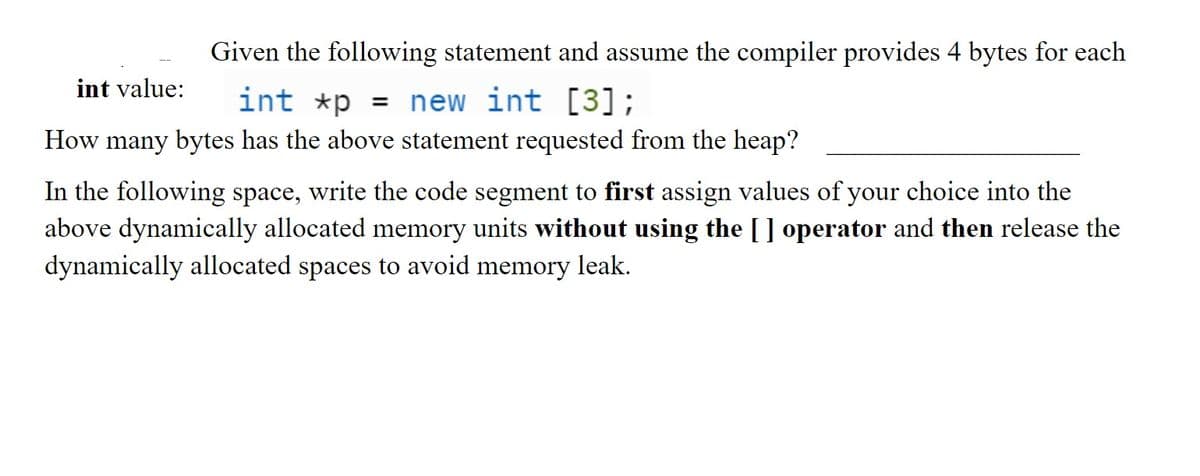 Given the following statement and assume the compiler provides 4 bytes for each
int xp = new int [3];
int value:
How many bytes has the above statement requested from the heap?
In the following space, write the code segment to first assign values of your choice into the
above dynamically allocated memory units without using the [] operator and then release the
dynamically allocated spaces to avoid memory leak.