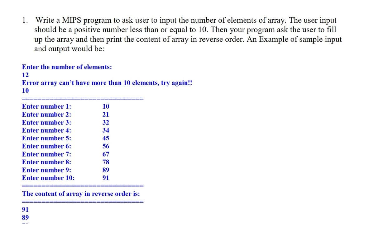 1. Write a MIPS program to ask user to input the number of elements of array. The user input
should be a positive number less than or equal to 10. Then your program ask the user to fill
up the array and then print the content of array in reverse order. An Example of sample input
and output would be:
Enter the number of elements:
12
Error array can't have more than 10 elements, try again!!
10
Enter number 1:
Enter number 2:
Enter number 3:
Enter number 4:
Enter number 5:
Enter number 6:
Enter number 7:
Enter number 8:
Enter number 9:
Enter number 10:
10
21
32
34
45
56
67
78
89
91
The content of array in reverse order is:
91
89