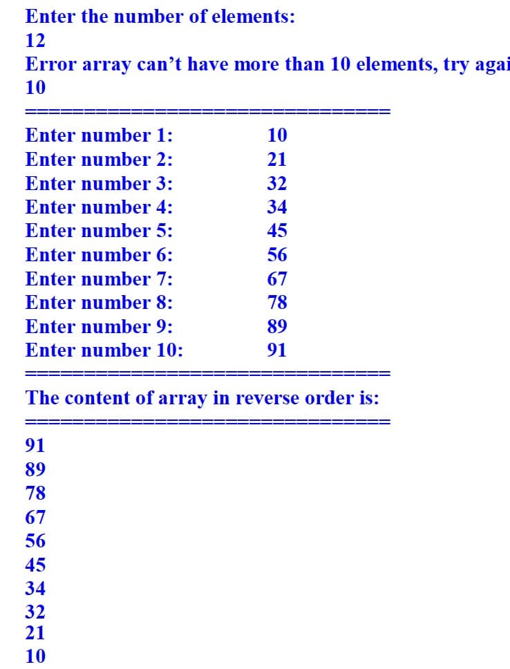 Enter the number of elements:
12
Error array can't have more than 10 elements, try agai
10
Enter number 1:
Enter number 2:
Enter number 3:
Enter number 4:
Enter number 5:
Enter number 6:
Enter number 7:
Enter number 8:
Enter number 9:
Enter number 10:
10
21
32
34
45
56
67
78
89
91
The content of array in reverse order is:
91
89
78
67
56
45
34
32
21
10