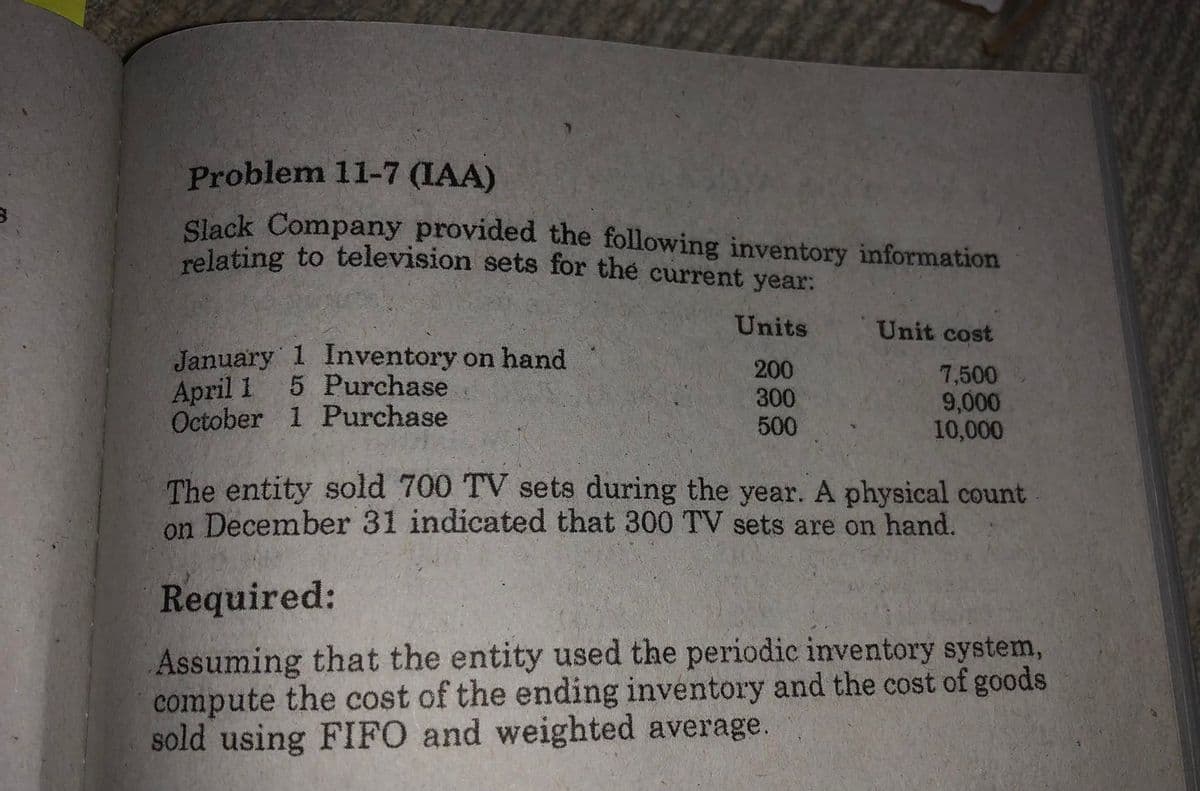 Problem 11-7 (IAA)
Slack Company provided the following inventory information
relating to television sets for the current year:
Units
Unit cost
January 1 Inventory on hand
April 1
October 1 Purchase
200
300
500
7,500
9,000
10,000
5 Purchase
The entity sold 700 TV sets during the year. A physical count
on December 31 indicated that 300 TV sets are on hand.
Required:
Assuming that the entity used the periodic inventory system,
compute the cost of the ending inventory and the cost of goods
sold using FIFO and weighted average.
