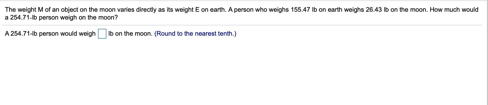 The weight M of an object on the moon varies directly as its weight E on earth. A person who weighs 155.47 lb on earth weighs 26.43 Ib on the moon. How much would
a 254.71-lb person weigh on the moon?
A 254.71-lb person would weigh Ib on the moon. (Round to the nearest tenth.)
