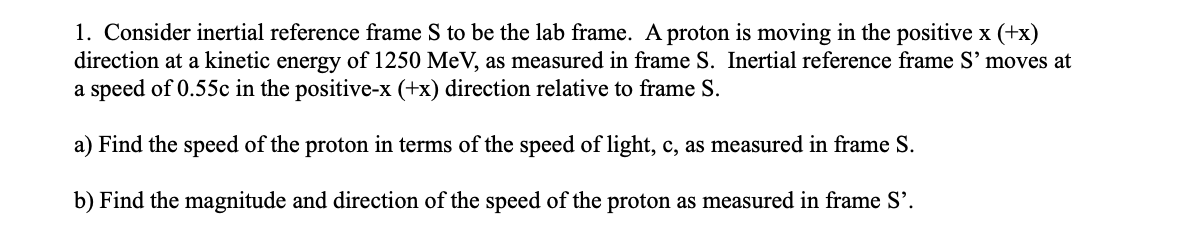 1. Consider inertial reference frame S to be the lab frame. A proton is moving in the positive x (+x)
direction at a kinetic energy of 1250 MeV, as measured in frame S. Inertial reference frame S' moves at
a speed of 0.55c in the positive-x (+x) direction relative to frame S.
a) Find the speed of the proton in terms of the speed of light, c, as measured in frame S.
b) Find the magnitude and direction of the speed of the proton as measured in frame S'.
