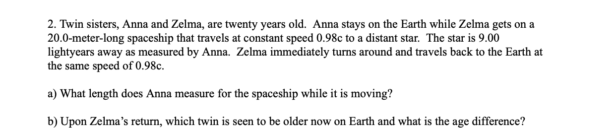 2. Twin sisters, Anna and Zelma, are twenty years old. Anna stays on the Earth while Zelma gets on a
20.0-meter-long spaceship that travels at constant speed 0.98c to a distant star. The star is 9.00
lightyears away as measured by Anna. Zelma immediately turns around and travels back to the Earth at
the same speed of 0.98c.
a) What length does Anna measure for the spaceship while it is moving?
b) Upon Zelma's return, which twin is seen to be older now on Earth and what is the age difference?
