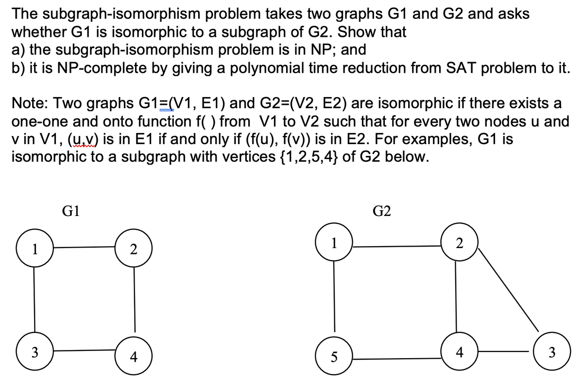 The subgraph-isomorphism problem takes two graphs G1 and G2 and asks
whether G1 is isomorphic to a subgraph of G2. Show that
a) the subgraph-isomorphism problem is in NP;
b) it is NP-complete by giving a polynomial time reduction from SAT problem to it.
and
Note: Two graphs G1=(V1, E1) and G2=(V2, E2) are isomorphic if there exists a
one-one and onto function f() from V1 to V2 such that for every two nodes u and
v in V1, (u.v) is in E1 if and only if (f(u), f(v)) is in E2. For examples, G1 is
isomorphic to a subgraph with vertices {1,2,5,4} of G2 below.
G1
G2
1
1
2
4
5
4
3.
2.
3.
