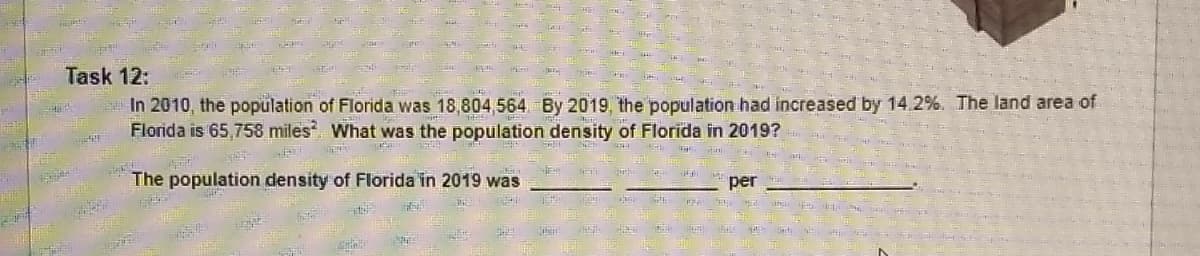 Task 12:
In 2010, the population of Florida was 18,804 564 By 2019 the population had increased by 14.2%. The land area of
Florida is 65,758 miles What was the population density of Florida in 2019?
The population density of Florida in 2019 was
per
