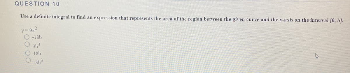 QUESTION 10
Use a definite integral to find an expression that represents the area of the region between the given curve and the x-axis on the interval [0, b].
y = 9x2
-18b
363
18b
-363
00 00
