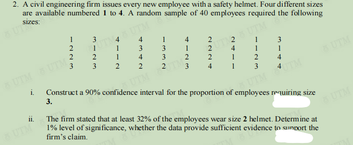 2. A civil engineering firm issues every new employee with a safety helmet. Four different sizes
are available numbered 1 to 4. A random sample of 40 employees required the following
sizes:
QUI Size
1
3
4
2
UTM UTM 6
1
1
4
1
2
3
13
3
2
2
1
UTD28 UTM
1
4
4
3
1
1
2
3
UTM
3
2
2
2
1
2
4
3
4
UTM UTM
1
3
i.
UTM 82
Construct a 90% confidence interval for the proportion of employees requiring size
3.
UTM UTM
11.
The firm stated that at least 32% of the employees wear size 2 helmet. Determine at
1% level of significance, whether the data provide sufficient evidence to support the
firm's claim.
2