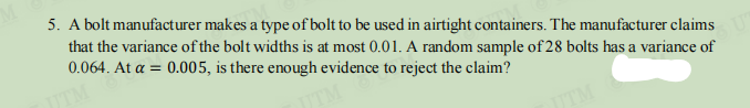 5. A bolt manufacturer makes a type of bolt to be used in airtight containers. The manufacturer claims
that the variance of the bolt widths is at most 0.01. A random sample of 28 bolts has a variance of
0.064. At a = 0.005, is there enough evidence to reject the claim?
TM
JTM