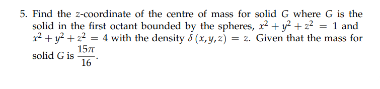 5. Find the z-coordinate of the centre of mass for solid G where G is the
solid in the first octant bounded by the spheres, x² + y² + z² = 1 and
x² + y² + z² = 4 with the density & (x, y, z) = z. Given that the mass for
solid G is
15π
16