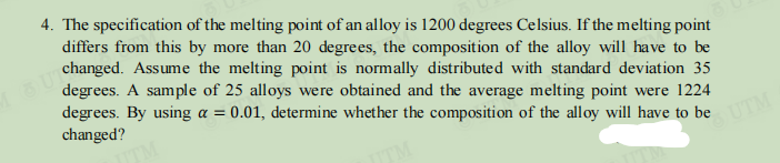 4. The specification of the melting point of an alloy is 1200 degrees Celsius. If the melting point
differs from this by more than 20 degrees, the composition of the alloy will have to be
changed. Assume the melting point is normally distributed with standard deviation 35
degrees. A sample of 25 alloys were obtained and the average melting point were 1224
degrees. By using a = 0.01, determine whether the composition of the alloy will have to be
changed?
JTM