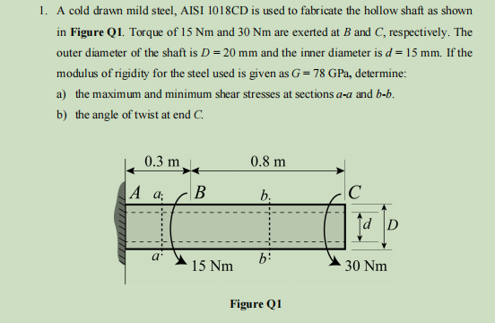 1. A cold drawn mild steel, AISI 1018CD is used to fabricate the hollow shaft as shown
in Figure Q1. Torque of 15 Nm and 30 Nm are exerted at B and C, respectively. The
outer diameter of the shaft is D = 20 mm and the inner diameter is d = 15 mm. If the
modulus of rigidity for the steel used is given as G = 78 GPa, determine:
a) the maximum and minimum shear stresses at sections a-a and b-b.
b) the angle of twist at end C.
0.3 m
A a;
B
15 Nm
0.8 m
b.
b:
Figure Q1
с
D
30 Nm