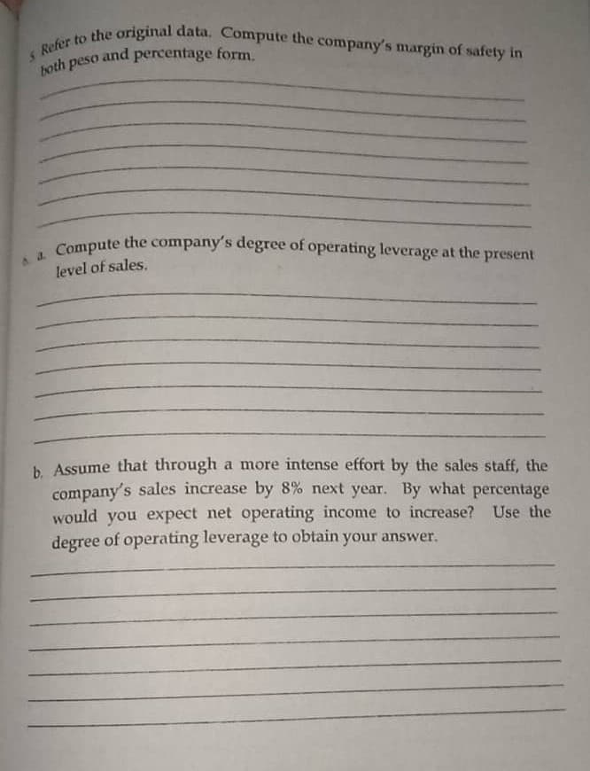 Compute the company's degree of operating leverage at the present
5 Refer to the original data. Compute the company's margin of safety in
and percentage form.
both peso
Compute the company's degree of operating leverage at the s
level of sales.
b. Assume that through a more intense effort by the sales staff, the
company's sales increase by 8% next year. By what percentage
would you expect net operating income to increase? Use the
degree of operating leverage to obtain your answer.
