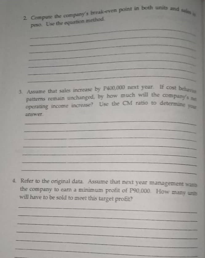 patterns remain unchanged, by how much will the company's net
operating income increase? Use the CM ratio to determine you
3. Assume that sales increase by P400,000 next year If cost behavi
peso. Use the equation method.
answer.
4. Refer to the original data. Assume that next year management wans
the company to earn a minimum profit of P90,000. How many un
will have to be sold to meet this target profit?
