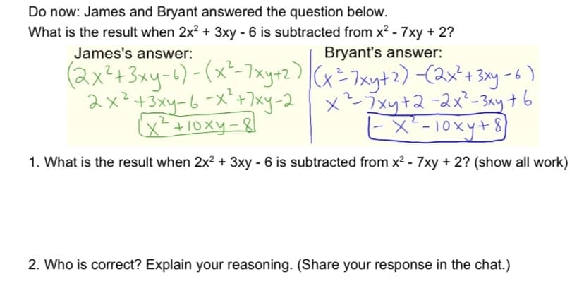 Do now: James and Bryant answered the question below.
What is the result when 2x? + 3xy - 6 is subtracted from x? - 7xy + 2?
James's answer:
Bryant's answer:
(2x²+3xy-6)-(x-7xy+2) (x= 7xyt2) (2x'+ 3y-
2x*+3y-6メ+7y-2 | x
x-+10xy-8
7xy+2-2x²-3ay+6
ヒメ-10xy+8
1. What is the result when 2x? + 3xy - 6 is subtracted from x2 - 7xy + 2? (show all work)
2. Who is correct? Explain your reasoning. (Share your response in the chat.)

