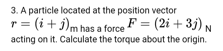 3. A particle located at the position vector
(i+ j)m has a force
F = (2i + 3j) N
r =
acting on it. Calculate the torque about the origin.

