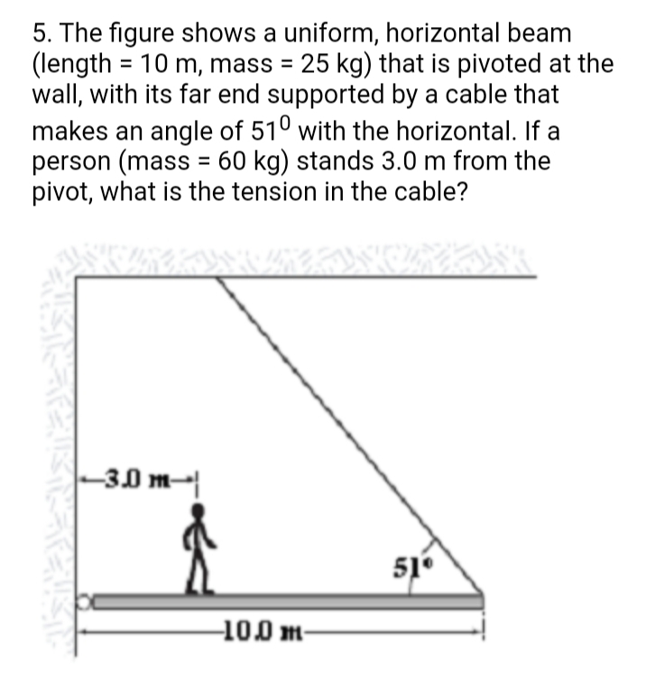 5. The figure shows a uniform, horizontal beam
(length = 10 m, mass = 25 kg) that is pivoted at the
wall, with its far end supported by a cable that
makes an angle of 510 with the horizontal. If a
person (mass = 60 kg) stands 3.0 m from the
pivot, what is the tension in the cable?
-30 m-|
51°
10.0 m-

