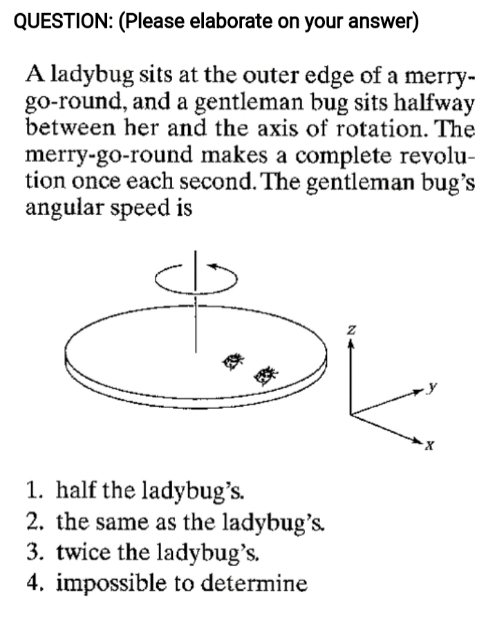 QUESTION: (Please elaborate on your answer)
A ladybug sits at the outer edge of a merry-
go-round, and a gentleman bug sits halfway
between her and the axis of rotation. The
merry-go-round makes a complete revolu-
tion once each second. The gentleman bug's
angular speed is
1. half the ladybug's.
2. the same as the ladybug's.
3. twice the ladybug's.
4. impossible to determine
