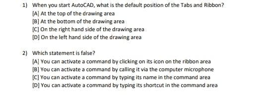 1) When you start AutoCAD, what is the default position of the Tabs and Ribbon?
[A] At the top of the drawing area
[B] At the bottom of the drawing area
[C] On the right hand side of the drawing area
[D] On the left hand side of the drawing area
2) Which statement is false?
[A] You can activate a command by clicking on its icon on the ribbon area
[B] You can activate a command by calling it via the computer microphone
(C) You can activate a command by typing its name in the command area
[D] You can activate a command by typing its shortcut in the command area
