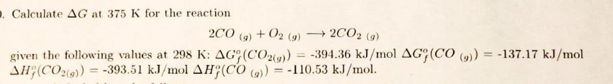 D. Calculate AG at 375 K for the reaction
200 (g) +02 (9)
=
2002 (9)
-394.36 kJ/mol AG (CO (9)) = -137.17 kJ/mol
given the following values at 298 K: AG (CO2(g))
AH (CO2())=-393.51 kJ/mol AH(CO (9)) = -110.53 kJ/mol.