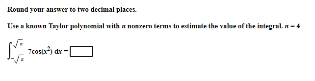 Round your answer to two decimal places.
Use a known Taylor polynomial with n nonzero terms to estimate the value of the integral. n = 4
M 7cos(r?) dv =

