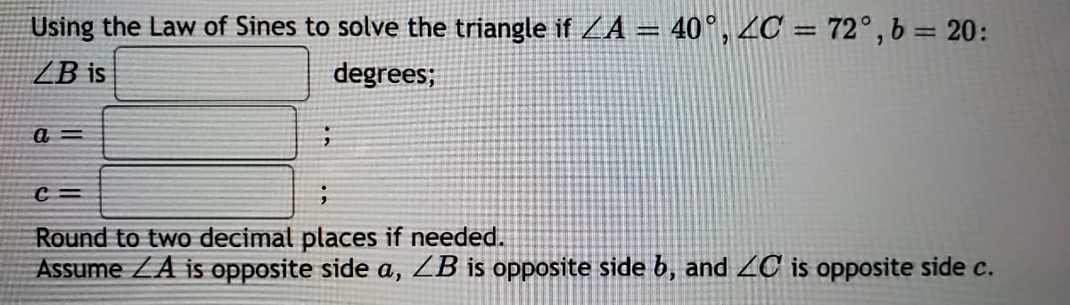 Using the Law of Sines to solve the triangle if ZA
40°, 4C = 72°, b = 20:
ZB is
degrees;
Round to two decimatl places if needed.
Assume ZA is opposite side a, ZB is opposite side b, and 2C is opposite side c.
