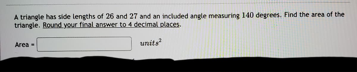 A triangle has side lengths of 26 and 27 and an included angle measuring 140 degrees. Find the area of the
triangle. Round your final answer to 4 decimal places.
Area =
units?
